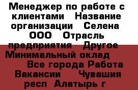 Менеджер по работе с клиентами › Название организации ­ Селена, ООО › Отрасль предприятия ­ Другое › Минимальный оклад ­ 30 000 - Все города Работа » Вакансии   . Чувашия респ.,Алатырь г.